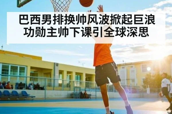 巴西男排换帅风波掀起巨浪功勋主帅下课引全球深思